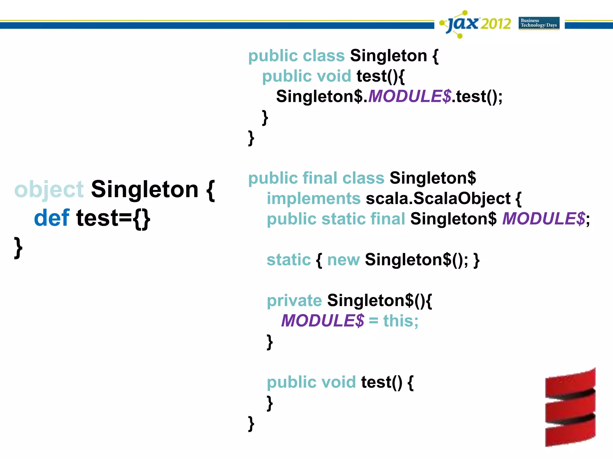 public class Singleton {
                       public void test(){
                         Singleton$.MODULE$.test();
                       }
                     }

                     public final class Singleton$
object Singleton {     implements scala.ScalaObject {
  def test={}          public static final Singleton$ MODULE$;
}                        static { new Singleton$(); }

                         private Singleton$(){
                           MODULE$ = this;
                         }

                         public void test() {
                         }
                     }
 