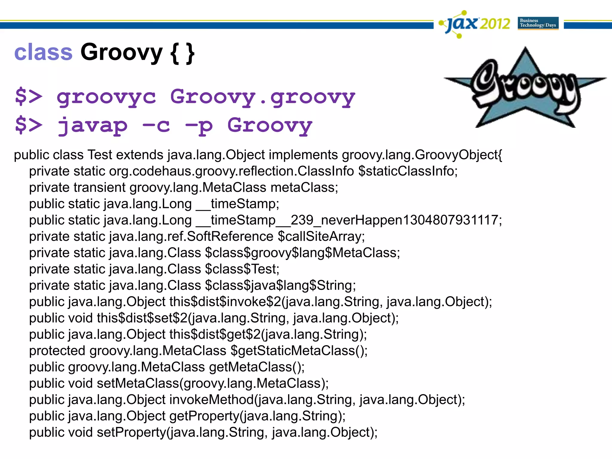 class Groovy { }
$> groovyc Groovy.groovy
$> javap –c –p Groovy
public class Test extends java.lang.Object implements groovy.lang.GroovyObject{
  private static org.codehaus.groovy.reflection.ClassInfo $staticClassInfo;
  private transient groovy.lang.MetaClass metaClass;
  public static java.lang.Long __timeStamp;
  public static java.lang.Long __timeStamp__239_neverHappen1304807931117;
  private static java.lang.ref.SoftReference $callSiteArray;
  private static java.lang.Class $class$groovy$lang$MetaClass;
  private static java.lang.Class $class$Test;
  private static java.lang.Class $class$java$lang$String;
  public java.lang.Object this$dist$invoke$2(java.lang.String, java.lang.Object);
  public void this$dist$set$2(java.lang.String, java.lang.Object);
  public java.lang.Object this$dist$get$2(java.lang.String);
  protected groovy.lang.MetaClass $getStaticMetaClass();
  public groovy.lang.MetaClass getMetaClass();
  public void setMetaClass(groovy.lang.MetaClass);
  public java.lang.Object invokeMethod(java.lang.String, java.lang.Object);
  public java.lang.Object getProperty(java.lang.String);
  public void setProperty(java.lang.String, java.lang.Object);
 