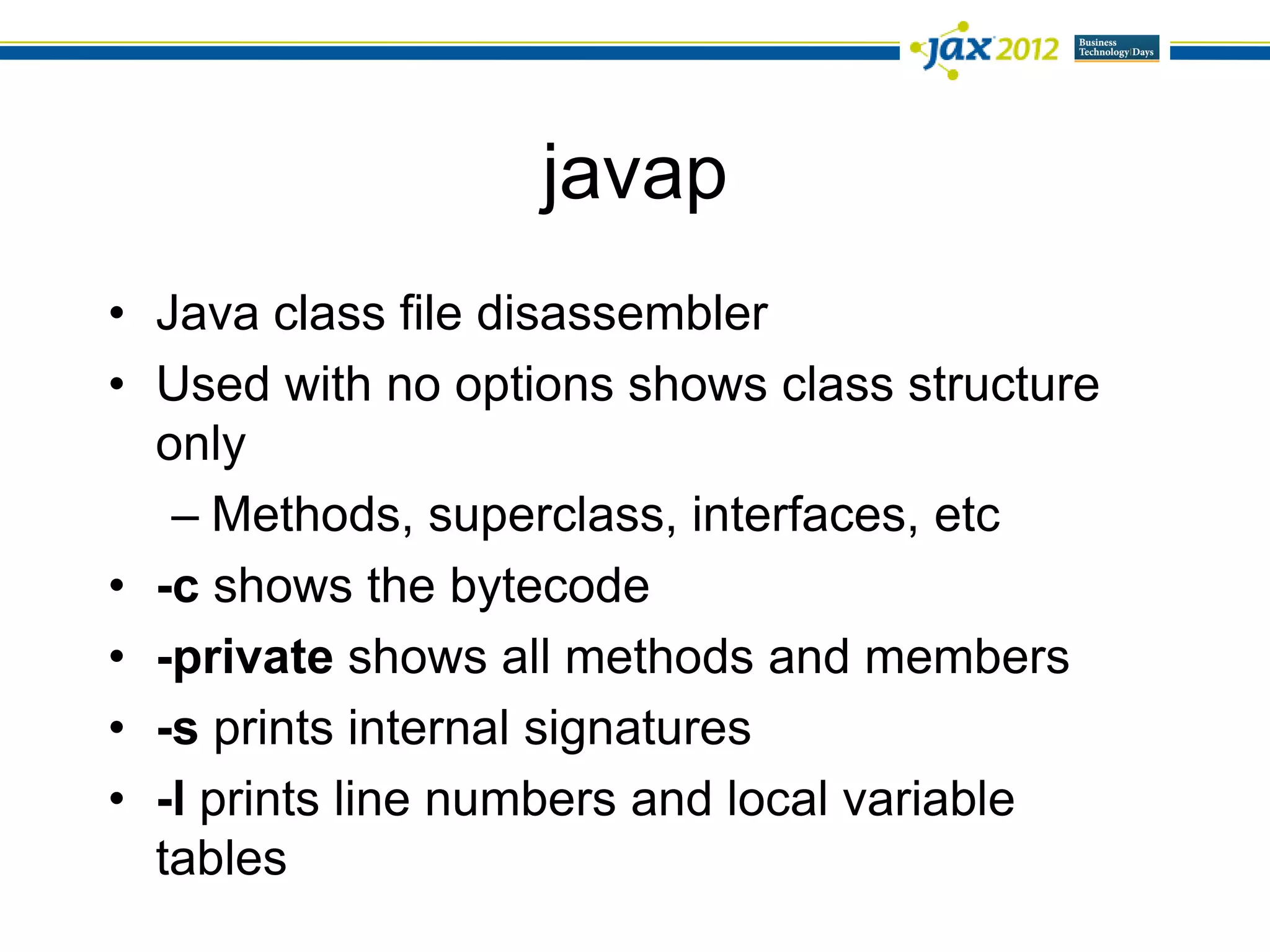 javap
• Java class file disassembler
• Used with no options shows class structure
  only
   – Methods, superclass, interfaces, etc
• -c shows the bytecode
• -private shows all methods and members
• -s prints internal signatures
• -l prints line numbers and local variable
  tables
 