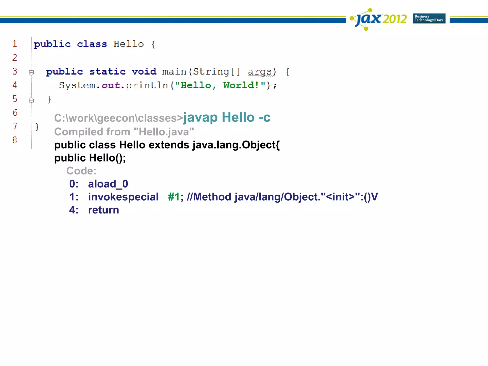 C:workgeeconclasses>javap Hello -c
Compiled from "Hello.java"
public class Hello extends java.lang.Object{
public Hello();
  Code:
   0: aload_0
   1: invokespecial #1; //Method java/lang/Object."<init>":()V
   4: return
 
