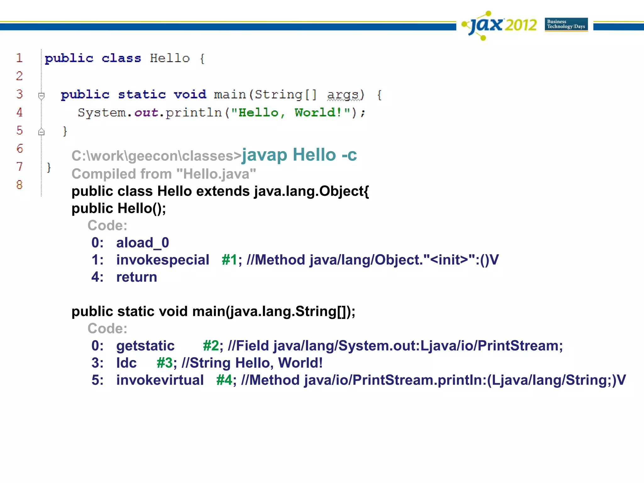 C:workgeeconclasses>javap Hello -c
Compiled from "Hello.java"
public class Hello extends java.lang.Object{
public Hello();
  Code:
   0: aload_0
   1: invokespecial #1; //Method java/lang/Object."<init>":()V
   4: return

public static void main(java.lang.String[]);
  Code:
  0: getstatic      #2; //Field java/lang/System.out:Ljava/io/PrintStream;
  3: ldc #3; //String Hello, World!
  5: invokevirtual #4; //Method java/io/PrintStream.println:(Ljava/lang/String;)V
 