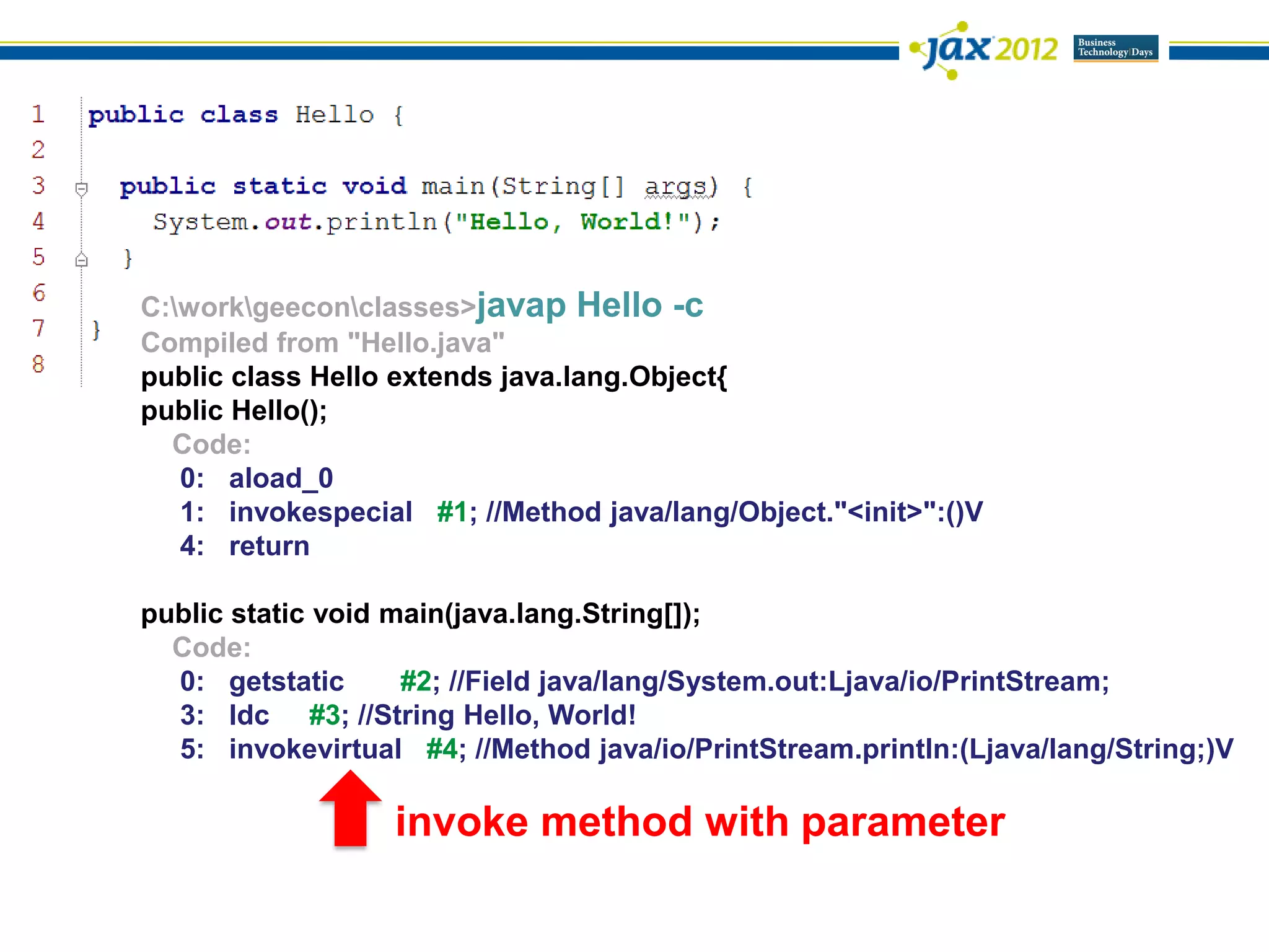 C:workgeeconclasses>javap Hello -c
Compiled from "Hello.java"
public class Hello extends java.lang.Object{
public Hello();
  Code:
   0: aload_0
   1: invokespecial #1; //Method java/lang/Object."<init>":()V
   4: return

public static void main(java.lang.String[]);
  Code:
  0: getstatic      #2; //Field java/lang/System.out:Ljava/io/PrintStream;
  3: ldc #3; //String Hello, World!
  5: invokevirtual #4; //Method java/io/PrintStream.println:(Ljava/lang/String;)V

                  invoke method with parameter
 