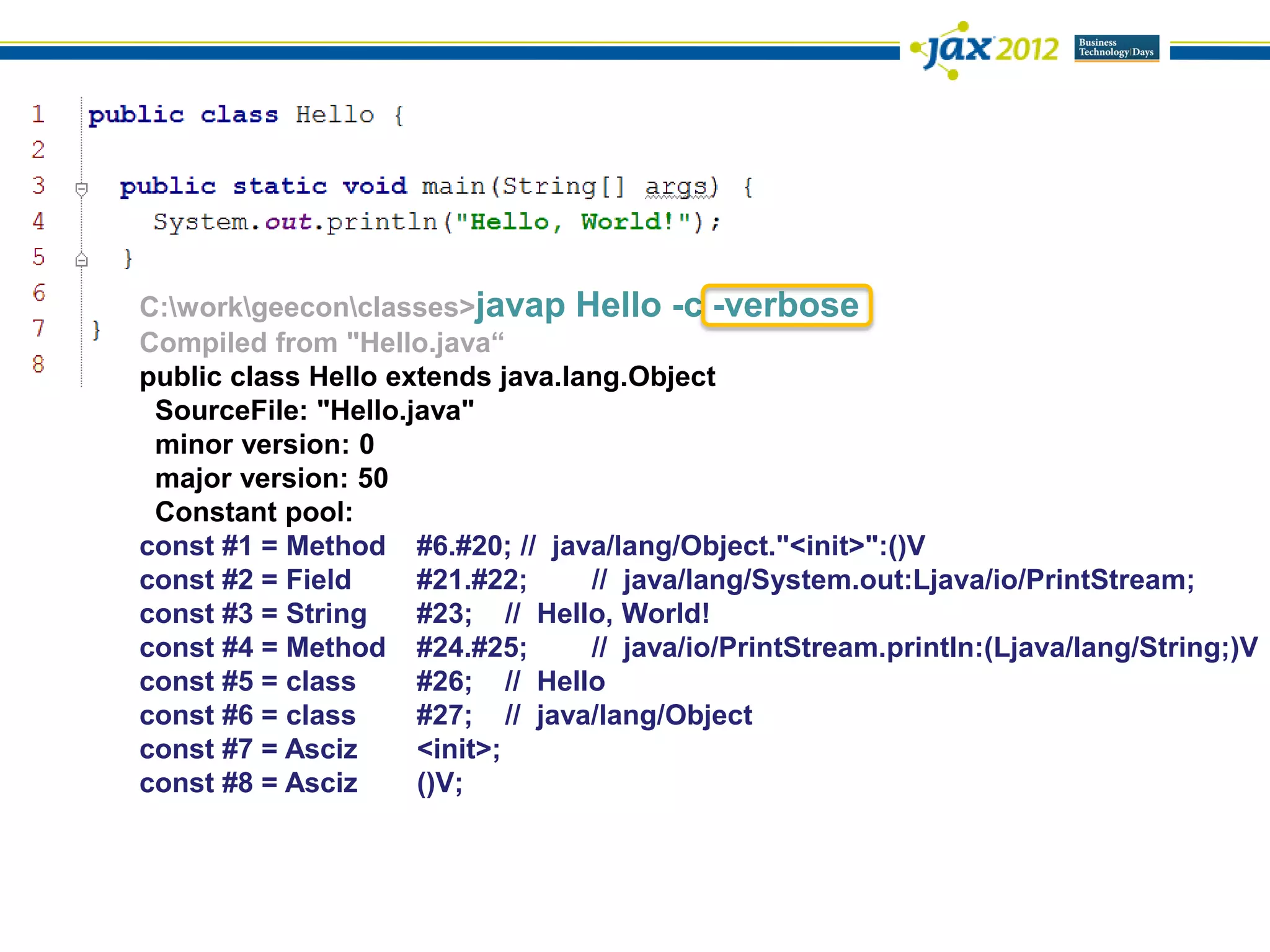 C:workgeeconclasses>javap Hello -c -verbose
Compiled from "Hello.java“
public class Hello extends java.lang.Object
 SourceFile: "Hello.java"
 minor version: 0
 major version: 50
 Constant pool:
const #1 = Method #6.#20; // java/lang/Object."<init>":()V
const #2 = Field     #21.#22;     // java/lang/System.out:Ljava/io/PrintStream;
const #3 = String    #23; // Hello, World!
const #4 = Method #24.#25;        // java/io/PrintStream.println:(Ljava/lang/String;)V
const #5 = class     #26; // Hello
const #6 = class     #27; // java/lang/Object
const #7 = Asciz     <init>;
const #8 = Asciz     ()V;
 