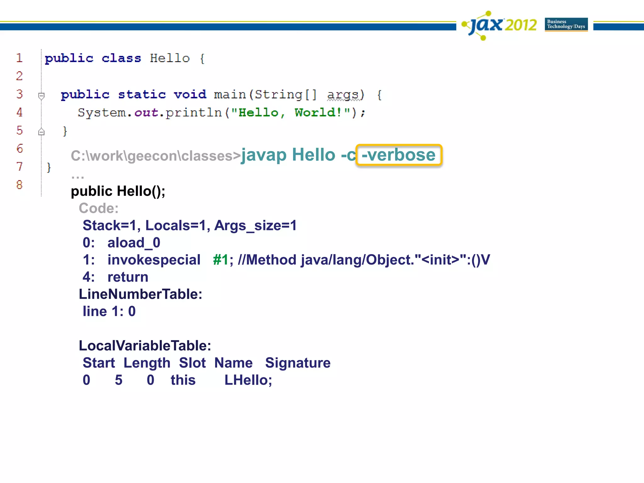C:workgeeconclasses>javap Hello -c -verbose
…
public Hello();
 Code:
 Stack=1, Locals=1, Args_size=1
 0: aload_0
 1: invokespecial #1; //Method java/lang/Object."<init>":()V
 4: return
 LineNumberTable:
 line 1: 0

 LocalVariableTable:
 Start Length Slot Name Signature
 0    5    0 this    LHello;
 