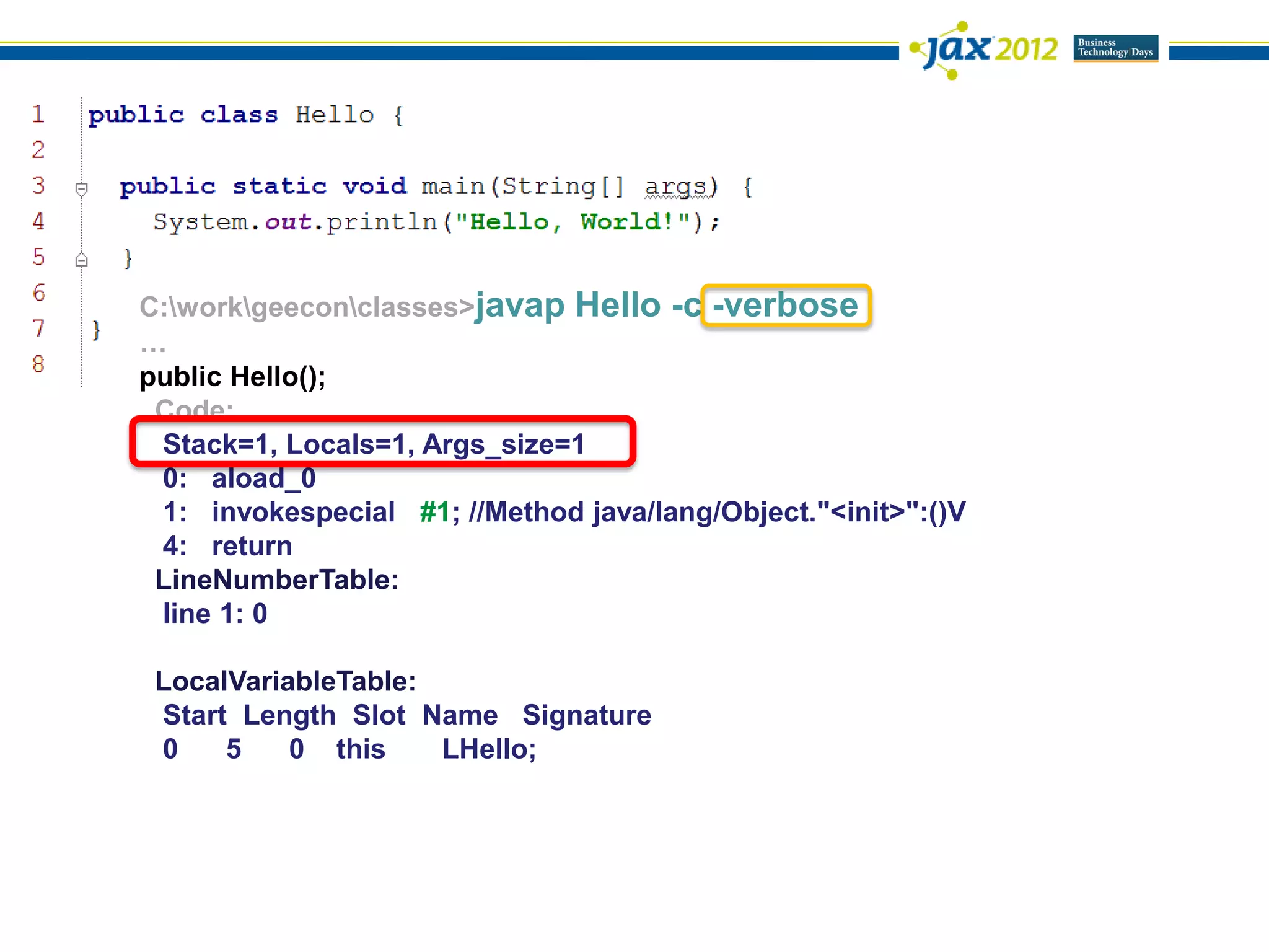 C:workgeeconclasses>javap Hello -c -verbose
…
public Hello();
 Code:
 Stack=1, Locals=1, Args_size=1
 0: aload_0
 1: invokespecial #1; //Method java/lang/Object."<init>":()V
 4: return
 LineNumberTable:
 line 1: 0

 LocalVariableTable:
 Start Length Slot Name Signature
 0    5    0 this    LHello;
 