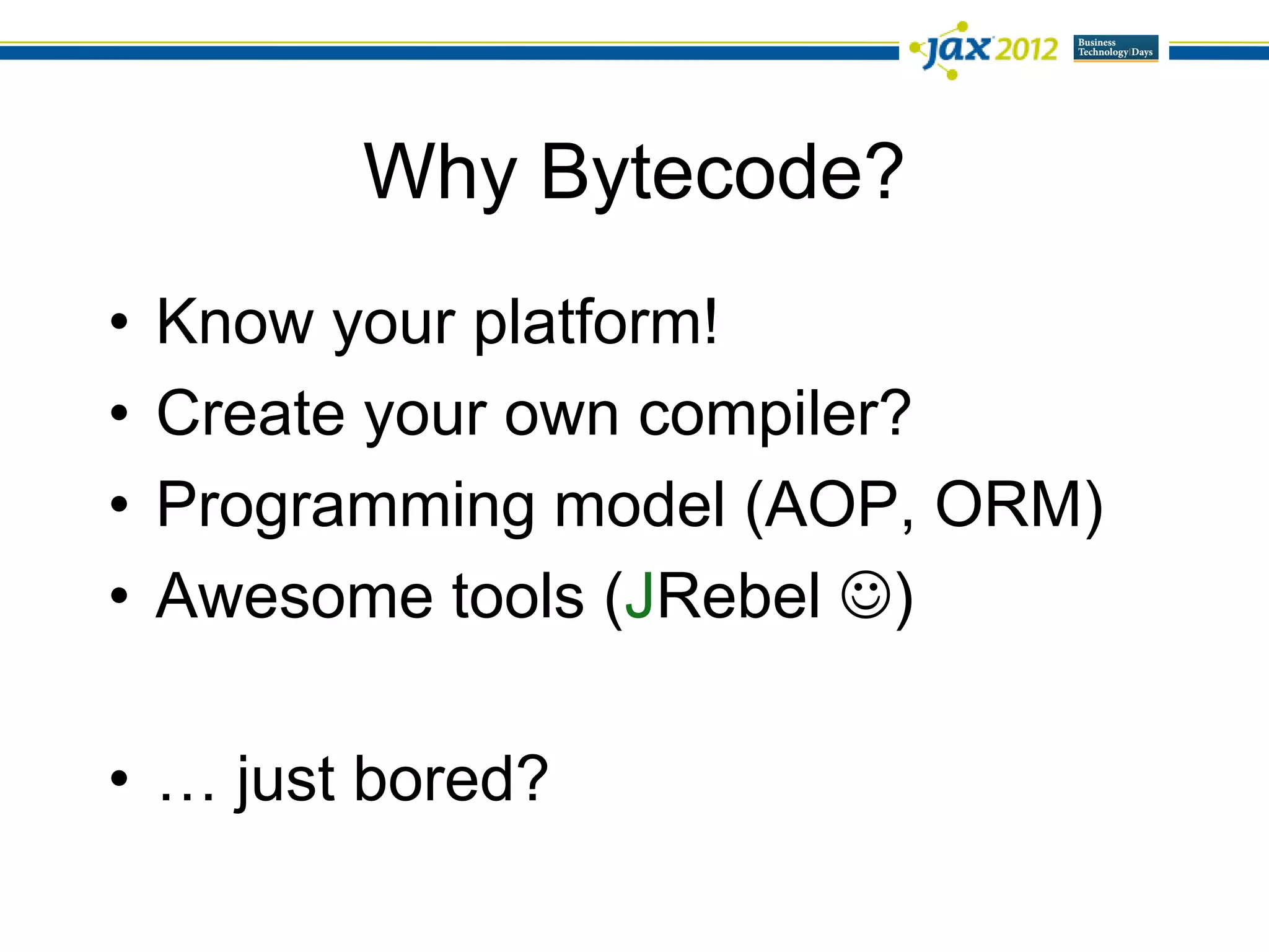 Why Bytecode?
•   Know your platform!
•   Create your own compiler?
•   Programming model (AOP, ORM)
•   Awesome tools (JRebel )

• … just bored?
 