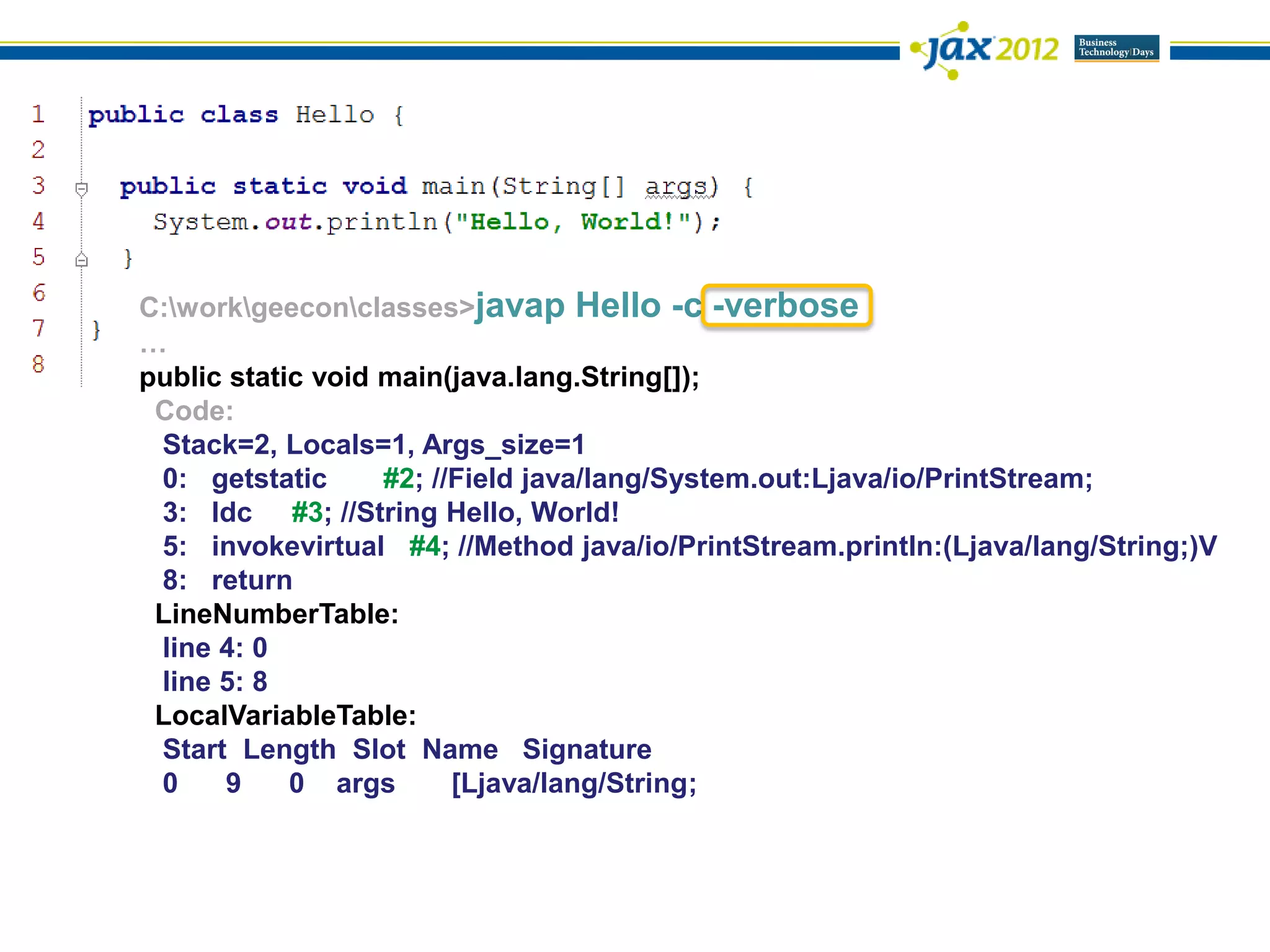 C:workgeeconclasses>javap Hello -c -verbose
…
public static void main(java.lang.String[]);
 Code:
 Stack=2, Locals=1, Args_size=1
 0: getstatic      #2; //Field java/lang/System.out:Ljava/io/PrintStream;
 3: ldc #3; //String Hello, World!
 5: invokevirtual #4; //Method java/io/PrintStream.println:(Ljava/lang/String;)V
 8: return
 LineNumberTable:
 line 4: 0
 line 5: 8
 LocalVariableTable:
 Start Length Slot Name Signature
 0    9     0 args       [Ljava/lang/String;
 