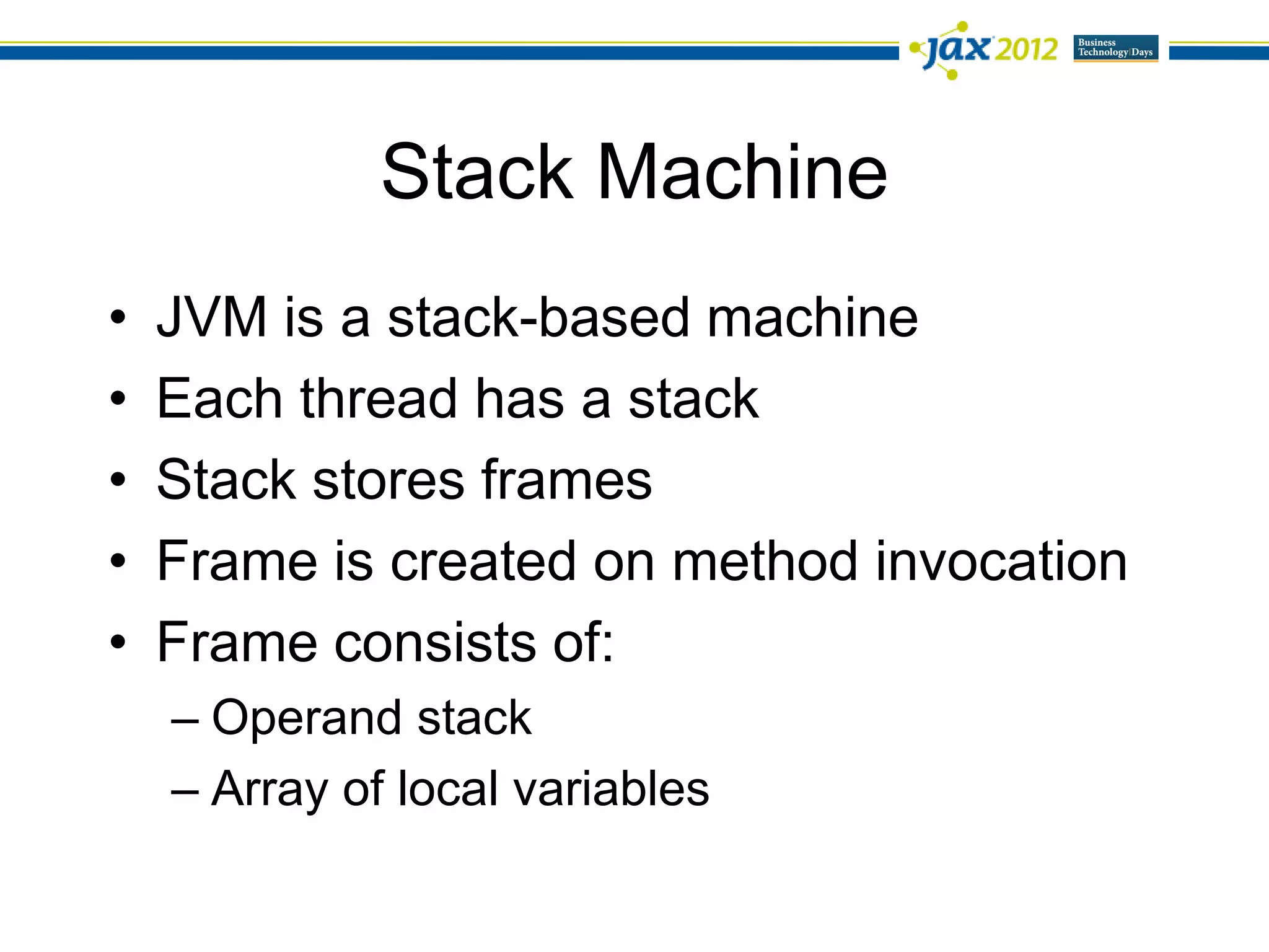 Stack Machine
•   JVM is a stack-based machine
•   Each thread has a stack
•   Stack stores frames
•   Frame is created on method invocation
•   Frame consists of:
    – Operand stack
    – Array of local variables
 