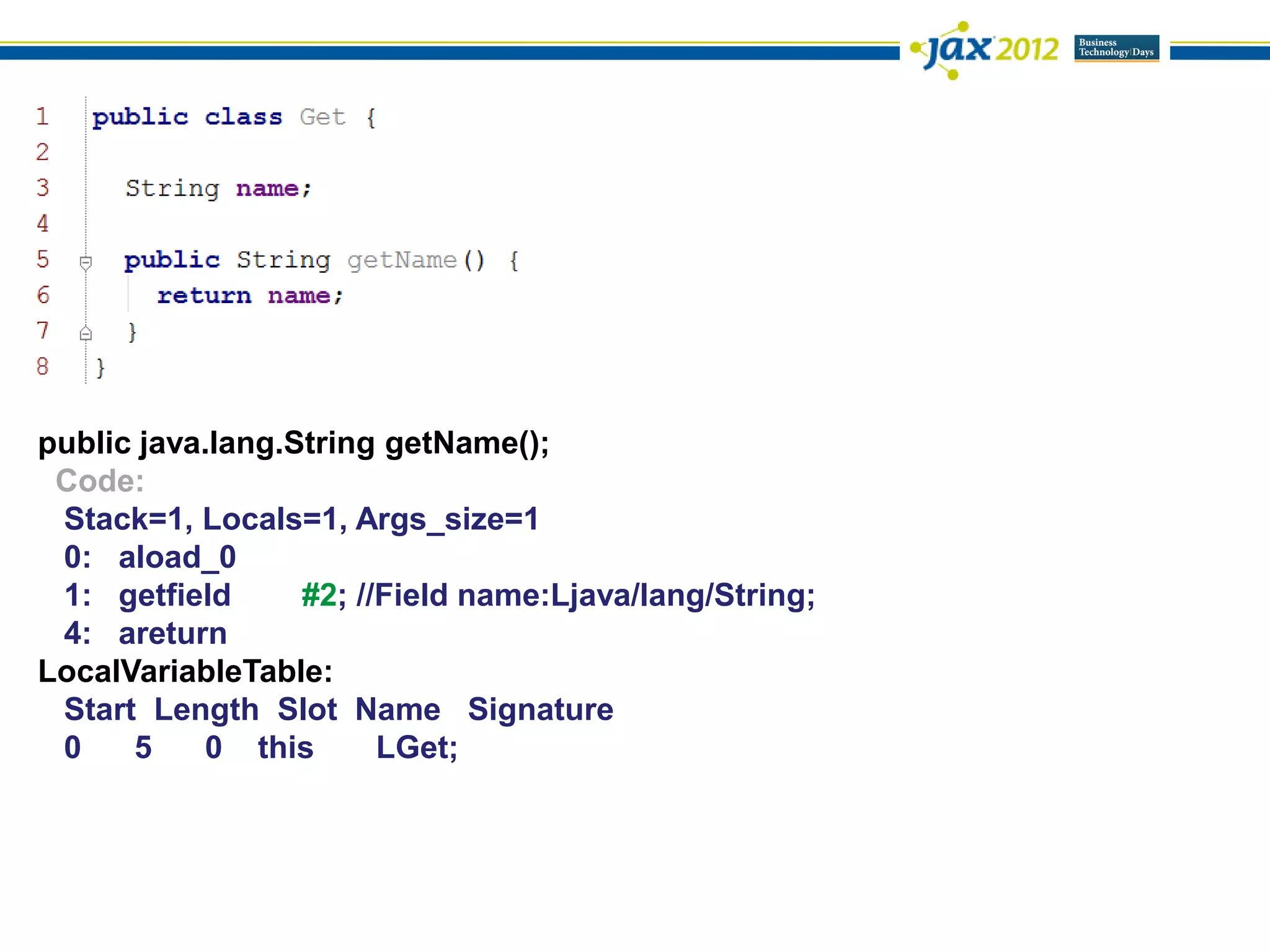 public java.lang.String getName();
 Code:
 Stack=1, Locals=1, Args_size=1
 0: aload_0
 1: getfield      #2; //Field name:Ljava/lang/String;
 4: areturn
LocalVariableTable:
 Start Length Slot Name Signature
 0    5    0 this       LGet;
 