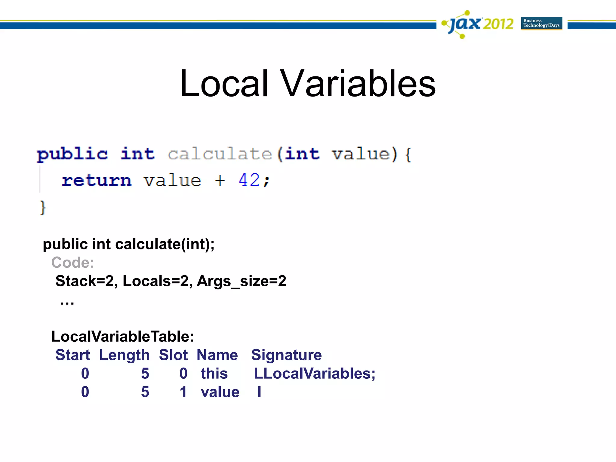 Local Variables



public int calculate(int);
 Code:
 Stack=2, Locals=2, Args_size=2
  …

 LocalVariableTable:
 Start Length Slot Name Signature
    0        5    0 this  LLocalVariables;
    0        5    1 value I
 