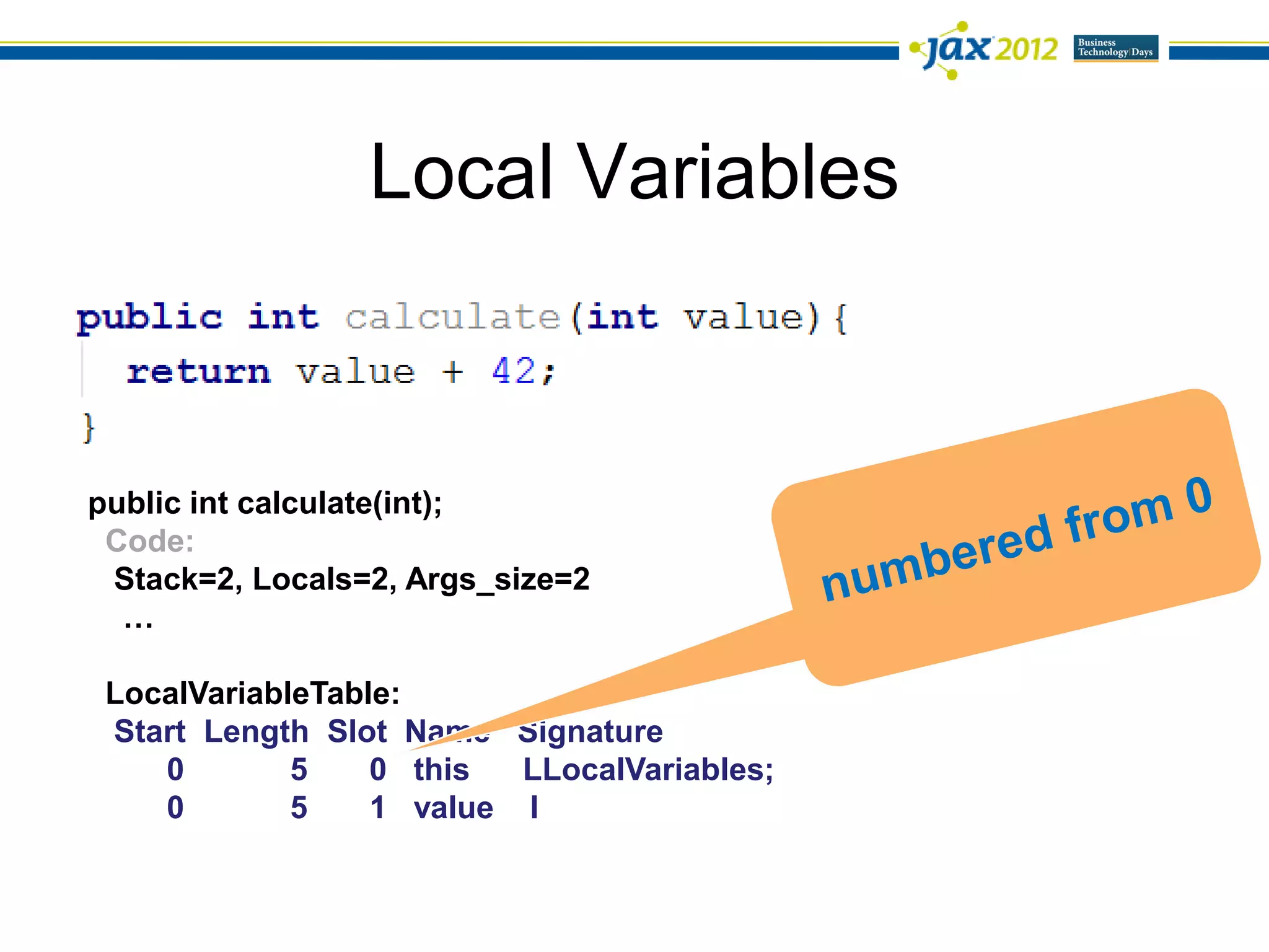 Local Variables



public int calculate(int);
 Code:
 Stack=2, Locals=2, Args_size=2
  …

 LocalVariableTable:
 Start Length Slot Name Signature
    0        5    0 this  LLocalVariables;
    0        5    1 value I
 