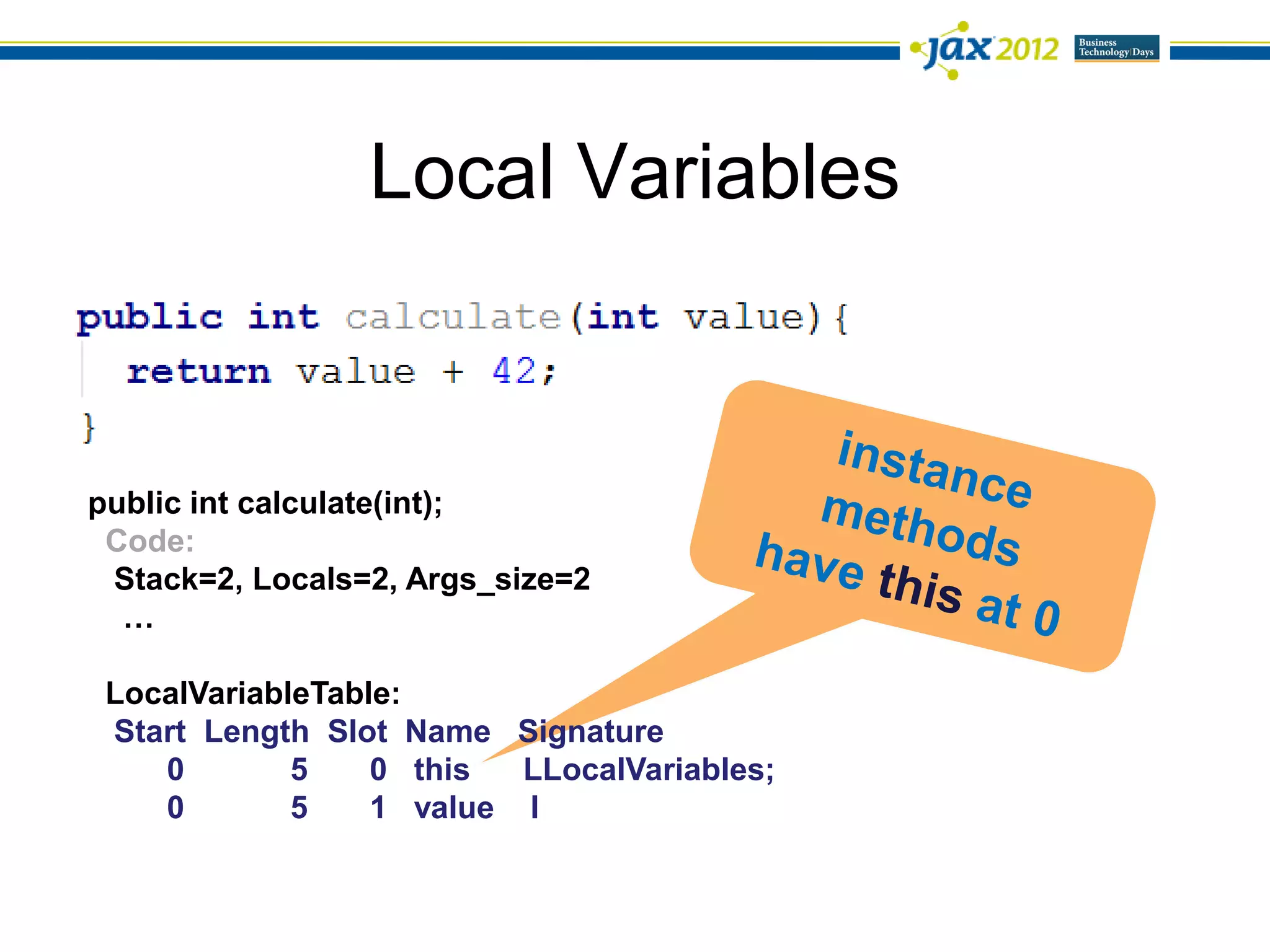 Local Variables



public int calculate(int);
 Code:
 Stack=2, Locals=2, Args_size=2
  …

 LocalVariableTable:
 Start Length Slot Name Signature
    0        5    0 this  LLocalVariables;
    0        5    1 value I
 