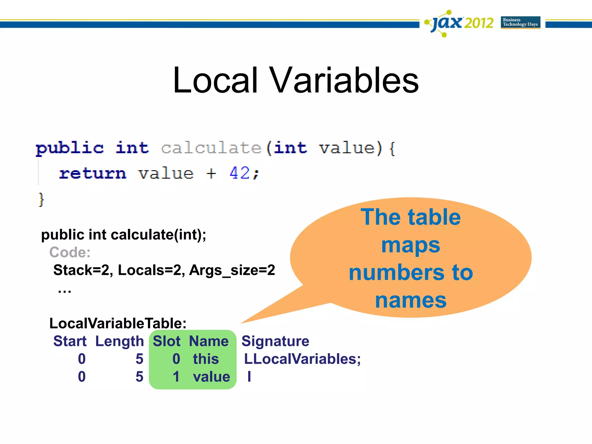 Local Variables


                                         The table
public int calculate(int);
 Code:                                    maps
 Stack=2, Locals=2, Args_size=2         numbers to
  …
                                          names
 LocalVariableTable:
 Start Length Slot Name Signature
    0        5    0 this  LLocalVariables;
    0        5    1 value I
 
