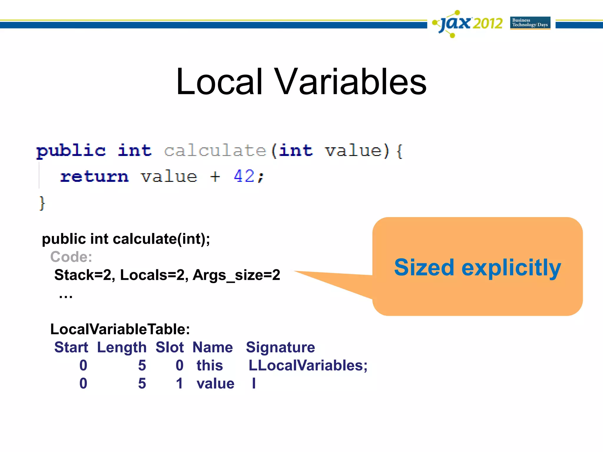 Local Variables



public int calculate(int);
 Code:
 Stack=2, Locals=2, Args_size=2              Sized explicitly
  …

 LocalVariableTable:
 Start Length Slot Name Signature
    0        5    0 this  LLocalVariables;
    0        5    1 value I
 