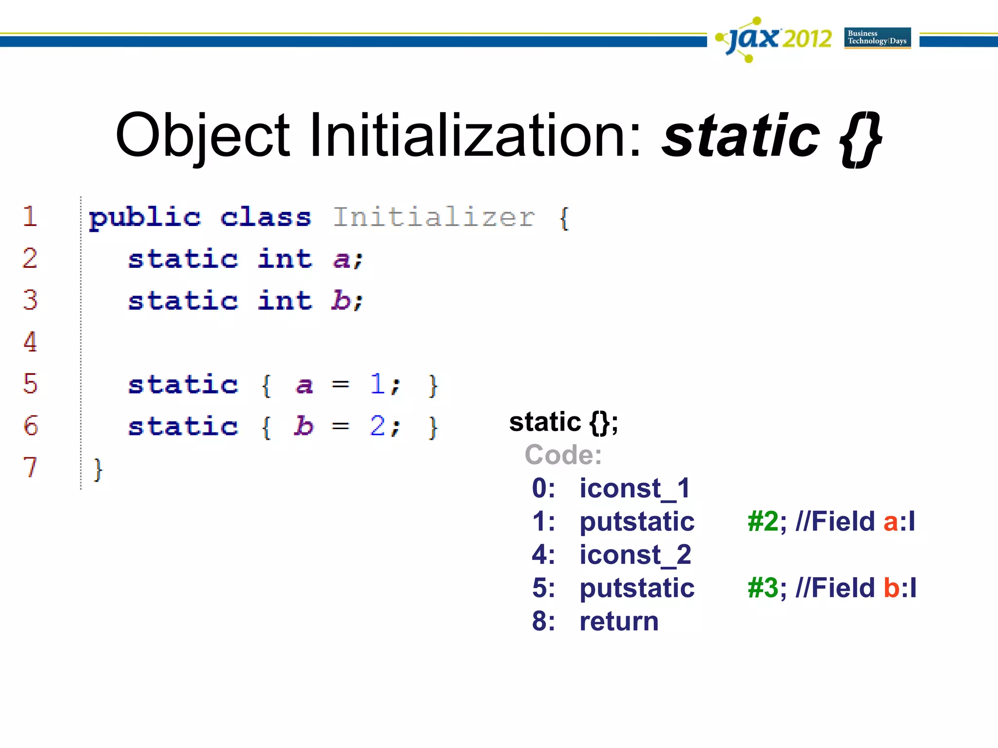 Object Initialization: static {}



                static {};
                 Code:
                  0: iconst_1
                  1: putstatic   #2; //Field a:I
                  4: iconst_2
                  5: putstatic   #3; //Field b:I
                  8: return
 