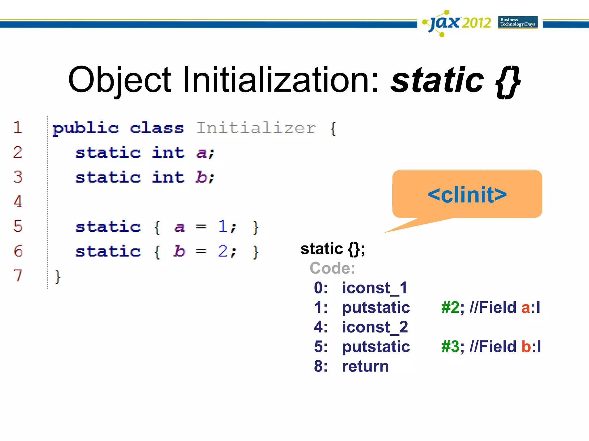 Object Initialization: static {}


                                 <clinit>

                static {};
                 Code:
                  0: iconst_1
                  1: putstatic    #2; //Field a:I
                  4: iconst_2
                  5: putstatic    #3; //Field b:I
                  8: return
 