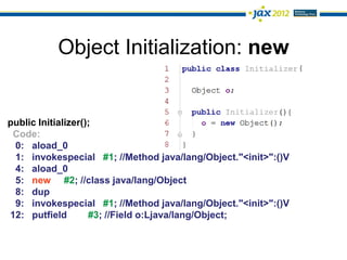 Object Initialization: new


public Initializer();
 Code:
 0: aload_0
 1: invokespecial #1; //Method java/lang/Object."<init>":()V
 4: aload_0
 5: new #2; //class java/lang/Object
 8: dup
 9: invokespecial #1; //Method java/lang/Object."<init>":()V
12: putfield        #3; //Field o:Ljava/lang/Object;
 