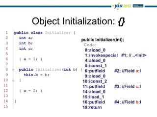 Object Initialization: {}
             public Initializer(int);
              Code:
              0:aload_0
              1:invokespecial #1; // ..<init>
              4:aload_0
              5:iconst_1
              6:putfield       #2; //Field a:I
              9:aload_0
             10:iconst_2
             11: putfield      #3; //Field c:I
             14:aload_0
             15:iload_1
             16:putfield       #4; //Field b:I
             19:return
 