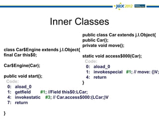 Inner Classes
                                      public class Car extends j.l.Object{
                                      public Car();
                                      private void move();
class Car$Engine extends j.l.Object{
final Car this$0;                       static void access$000(Car);
                                          Code:
Car$Engine(Car);                          0: aload_0
                                          1: invokespecial #1; // move: ()V;
public void start();                      4: return
  Code:                                 }
  0: aload_0
  1: getfield      #1; //Field this$0:LCar;
  4: invokestatic #3; // Car.access$000:(LCar;)V
  7: return

}
 