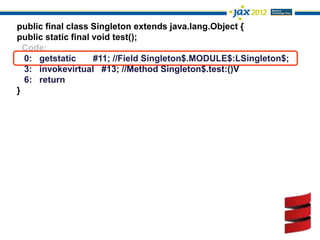 public final class Singleton extends java.lang.Object {
public static final void test();
  Code:
  0: getstatic      #11; //Field Singleton$.MODULE$:LSingleton$;
  3: invokevirtual #13; //Method Singleton$.test:()V
  6: return
}
 