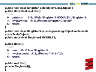 public final class Singleton extends java.lang.Object {
public static final void test();
  Code:
  0: getstatic      #11; //Field Singleton$.MODULE$:LSingleton$;
  3: invokevirtual #13; //Method Singleton$.test:()V
  6: return
}
public final class Singleton$ extends java.lang.Object implements
scala.ScalaObject {
public static final Singleton$ MODULE$;

public static {};
 Code:
 0: new #9; //class Singleton$
 3: invokespecial #12; //Method "<init>":()V
 6: return

public void test();
private Singleton$();
}
 