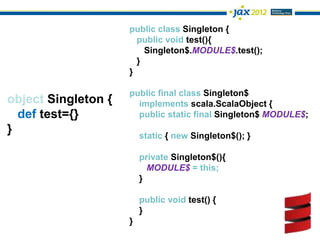 public class Singleton {
                       public void test(){
                         Singleton$.MODULE$.test();
                       }
                     }

                     public final class Singleton$
object Singleton {     implements scala.ScalaObject {
  def test={}          public static final Singleton$ MODULE$;
}                        static { new Singleton$(); }

                         private Singleton$(){
                           MODULE$ = this;
                         }

                         public void test() {
                         }
                     }
 