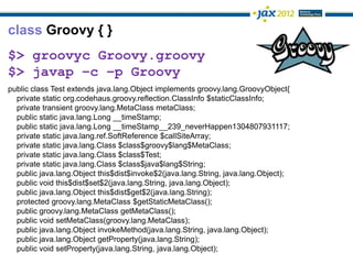 class Groovy { }
$> groovyc Groovy.groovy
$> javap –c –p Groovy
public class Test extends java.lang.Object implements groovy.lang.GroovyObject{
  private static org.codehaus.groovy.reflection.ClassInfo $staticClassInfo;
  private transient groovy.lang.MetaClass metaClass;
  public static java.lang.Long __timeStamp;
  public static java.lang.Long __timeStamp__239_neverHappen1304807931117;
  private static java.lang.ref.SoftReference $callSiteArray;
  private static java.lang.Class $class$groovy$lang$MetaClass;
  private static java.lang.Class $class$Test;
  private static java.lang.Class $class$java$lang$String;
  public java.lang.Object this$dist$invoke$2(java.lang.String, java.lang.Object);
  public void this$dist$set$2(java.lang.String, java.lang.Object);
  public java.lang.Object this$dist$get$2(java.lang.String);
  protected groovy.lang.MetaClass $getStaticMetaClass();
  public groovy.lang.MetaClass getMetaClass();
  public void setMetaClass(groovy.lang.MetaClass);
  public java.lang.Object invokeMethod(java.lang.String, java.lang.Object);
  public java.lang.Object getProperty(java.lang.String);
  public void setProperty(java.lang.String, java.lang.Object);
 