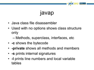 javap
• Java class file disassembler
• Used with no options shows class structure
  only
   – Methods, superclass, interfaces, etc
• -c shows the bytecode
• -private shows all methods and members
• -s prints internal signatures
• -l prints line numbers and local variable
  tables
 
