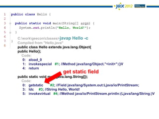 C:workgeeconclasses>javap Hello -c
Compiled from "Hello.java"
public class Hello extends java.lang.Object{
public Hello();
  Code:
   0: aload_0
   1: invokespecial #1; //Method java/lang/Object."<init>":()V
   4: return
                          get static field
public static void main(java.lang.String[]);
  Code:
  0: getstatic      #2; //Field java/lang/System.out:Ljava/io/PrintStream;
  3: ldc #3; //String Hello, World!
  5: invokevirtual #4; //Method java/io/PrintStream.println:(Ljava/lang/String;)V
 
