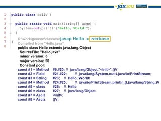 C:workgeeconclasses>javap Hello -c -verbose
Compiled from "Hello.java“
public class Hello extends java.lang.Object
 SourceFile: "Hello.java"
 minor version: 0
 major version: 50
 Constant pool:
const #1 = Method #6.#20; // java/lang/Object."<init>":()V
const #2 = Field     #21.#22;     // java/lang/System.out:Ljava/io/PrintStream;
const #3 = String    #23; // Hello, World!
const #4 = Method #24.#25;        // java/io/PrintStream.println:(Ljava/lang/String;)V
const #5 = class     #26; // Hello
const #6 = class     #27; // java/lang/Object
const #7 = Asciz     <init>;
const #8 = Asciz     ()V;
 