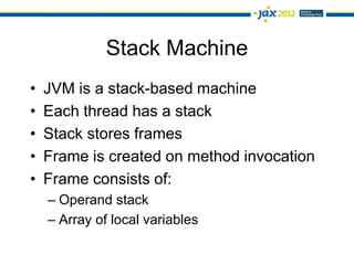 Stack Machine
•   JVM is a stack-based machine
•   Each thread has a stack
•   Stack stores frames
•   Frame is created on method invocation
•   Frame consists of:
    – Operand stack
    – Array of local variables
 