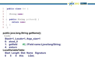 public java.lang.String getName();
 Code:
 Stack=1, Locals=1, Args_size=1
 0: aload_0
 1: getfield      #2; //Field name:Ljava/lang/String;
 4: areturn
LocalVariableTable:
 Start Length Slot Name Signature
 0    5    0 this       LGet;
 