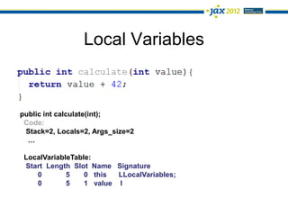 Local Variables



public int calculate(int);
 Code:
 Stack=2, Locals=2, Args_size=2
  …

 LocalVariableTable:
 Start Length Slot Name Signature
    0        5    0 this  LLocalVariables;
    0        5    1 value I
 