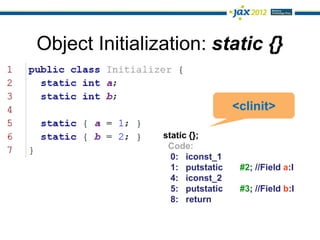 Object Initialization: static {}


                                 <clinit>

                static {};
                 Code:
                  0: iconst_1
                  1: putstatic    #2; //Field a:I
                  4: iconst_2
                  5: putstatic    #3; //Field b:I
                  8: return
 