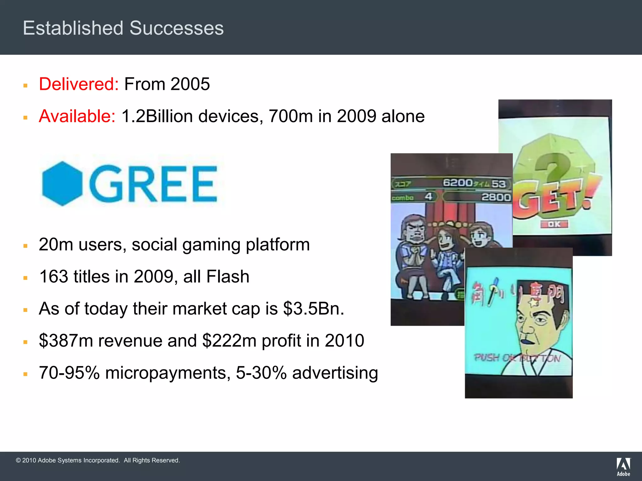 © 2010 Adobe Systems Incorporated. All Rights Reserved.
Established Successes
 Delivered: From 2005
 Available: 1.2Billion devices, 700m in 2009 alone
 20m users, social gaming platform
 163 titles in 2009, all Flash
 As of today their market cap is $3.5Bn.
 $387m revenue and $222m profit in 2010
 70-95% micropayments, 5-30% advertising
 