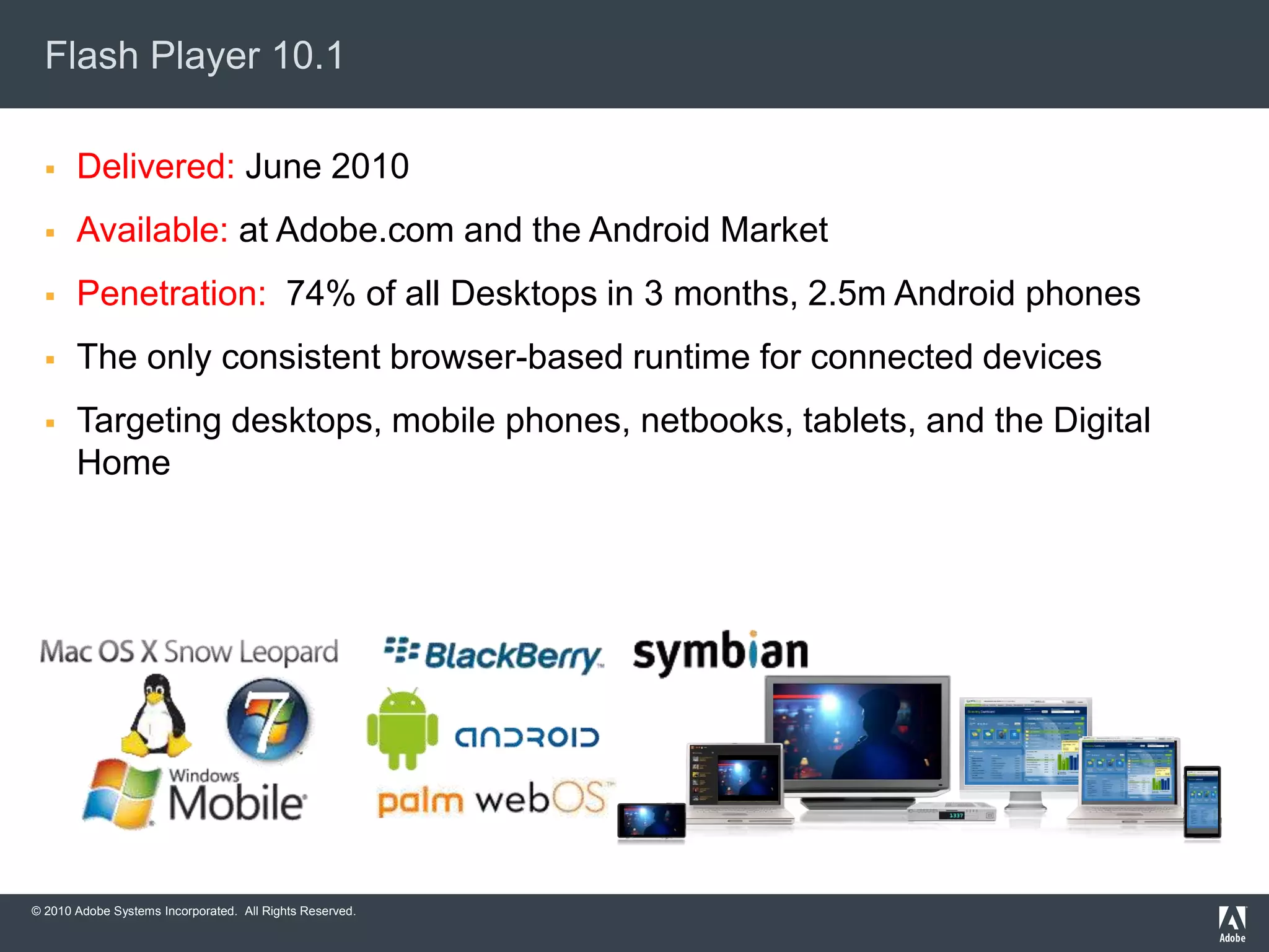 © 2010 Adobe Systems Incorporated. All Rights Reserved.
Flash Player 10.1
 Delivered: June 2010
 Available: at Adobe.com and the Android Market
 Penetration: 74% of all Desktops in 3 months, 2.5m Android phones
 The only consistent browser-based runtime for connected devices
 Targeting desktops, mobile phones, netbooks, tablets, and the Digital
Home
 