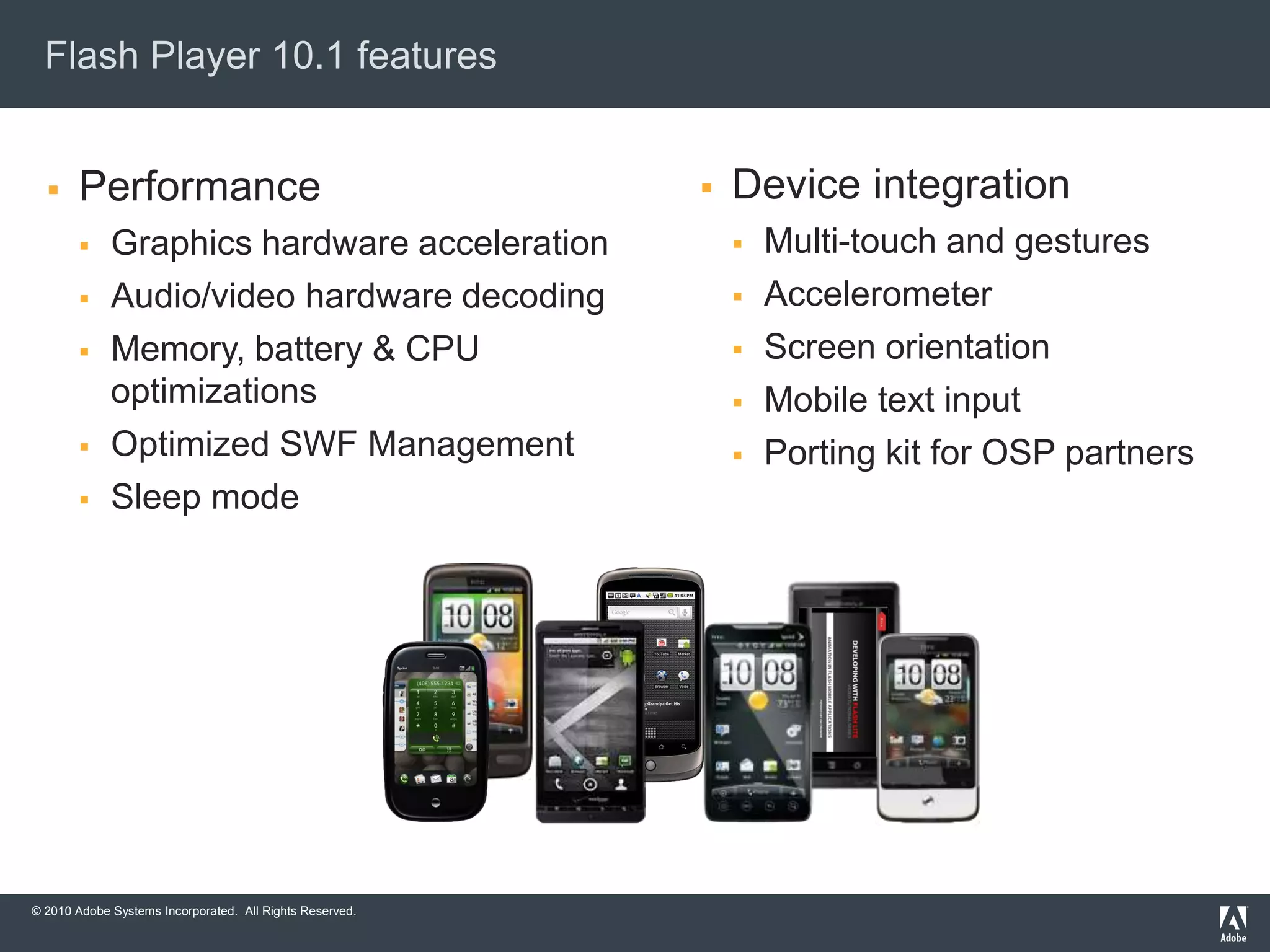 © 2010 Adobe Systems Incorporated. All Rights Reserved.
Flash Player 10.1 features
 Performance
 Graphics hardware acceleration
 Audio/video hardware decoding
 Memory, battery & CPU
optimizations
 Optimized SWF Management
 Sleep mode
 Device integration
 Multi-touch and gestures
 Accelerometer
 Screen orientation
 Mobile text input
 Porting kit for OSP partners
 
