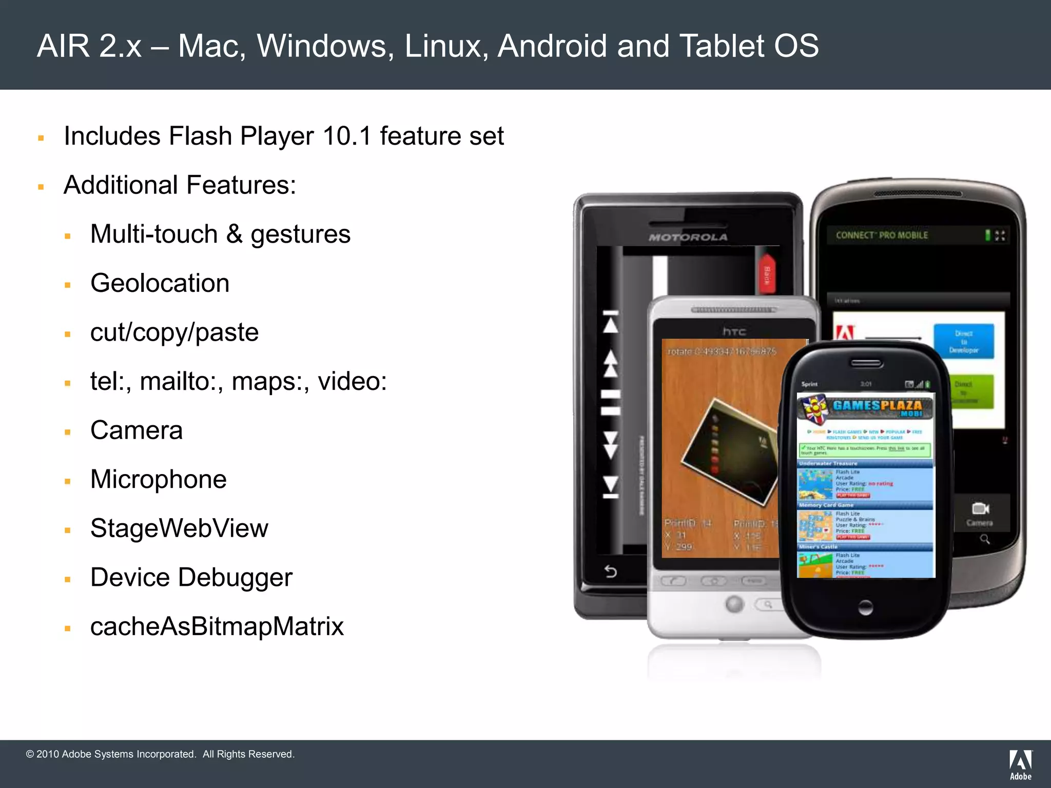 © 2010 Adobe Systems Incorporated. All Rights Reserved.
 Includes Flash Player 10.1 feature set
 Additional Features:
 Multi-touch & gestures
 Geolocation
 cut/copy/paste
 tel:, mailto:, maps:, video:
 Camera
 Microphone
 StageWebView
 Device Debugger
 cacheAsBitmapMatrix
AIR 2.x – Mac, Windows, Linux, Android and Tablet OS
 