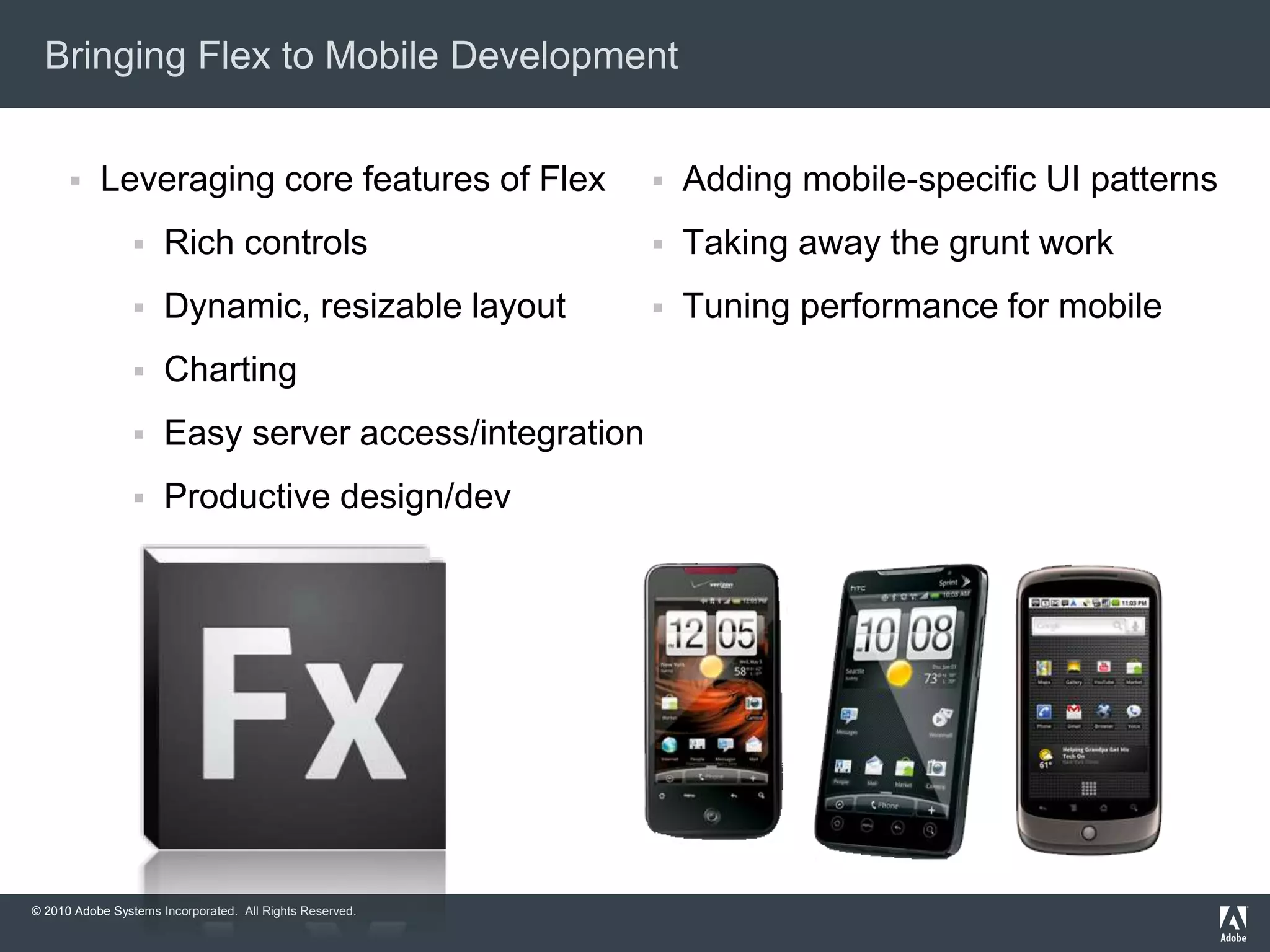 © 2010 Adobe Systems Incorporated. All Rights Reserved.
Bringing Flex to Mobile Development
 Leveraging core features of Flex
 Rich controls
 Dynamic, resizable layout
 Charting
 Easy server access/integration
 Productive design/dev tools
 Adding mobile-specific UI patterns
 Taking away the grunt work
 Tuning performance for mobile
devices
 