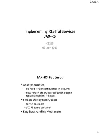 4/3/2013
1
Implementing RESTful Services
JAX-RS
CS213
03-Apr-2013
JAX-RS Features
• Annotation based
– No need for any configuration in web.xml
– New version of Servlet specification doesn’t
require a web.xml file at all.
• Flexible Deployment Option
– Servlet container
– JAX-RS aware container
• Easy Data Handling Mechanism
 