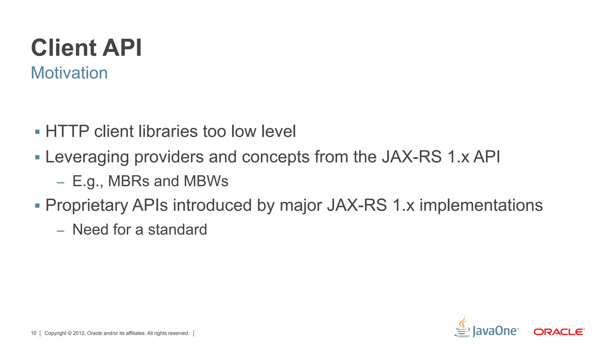 Client API
Motivation


 §  HTTP client libraries too low level
 §  Leveraging providers and concepts from the JAX-RS 1.x API
          –  E.g., MBRs and MBWs
 §  Proprietary APIs introduced by major JAX-RS 1.x implementations
          –  Need for a standard




10   Copyright © 2012, Oracle and/or its affiliates. All rights reserved.
 
