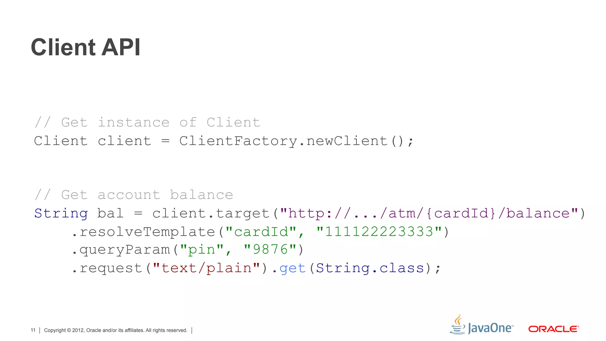 Client API


 // Get instance of Client
 Client client = ClientFactory.newClient();


 // Get account balance
 String bal = client.target("http://.../atm/{cardId}/balance")
     .resolveTemplate("cardId", "111122223333")
     .queryParam("pin", "9876")
     .request("text/plain").get(String.class);


11   Copyright © 2012, Oracle and/or its affiliates. All rights reserved.
 
