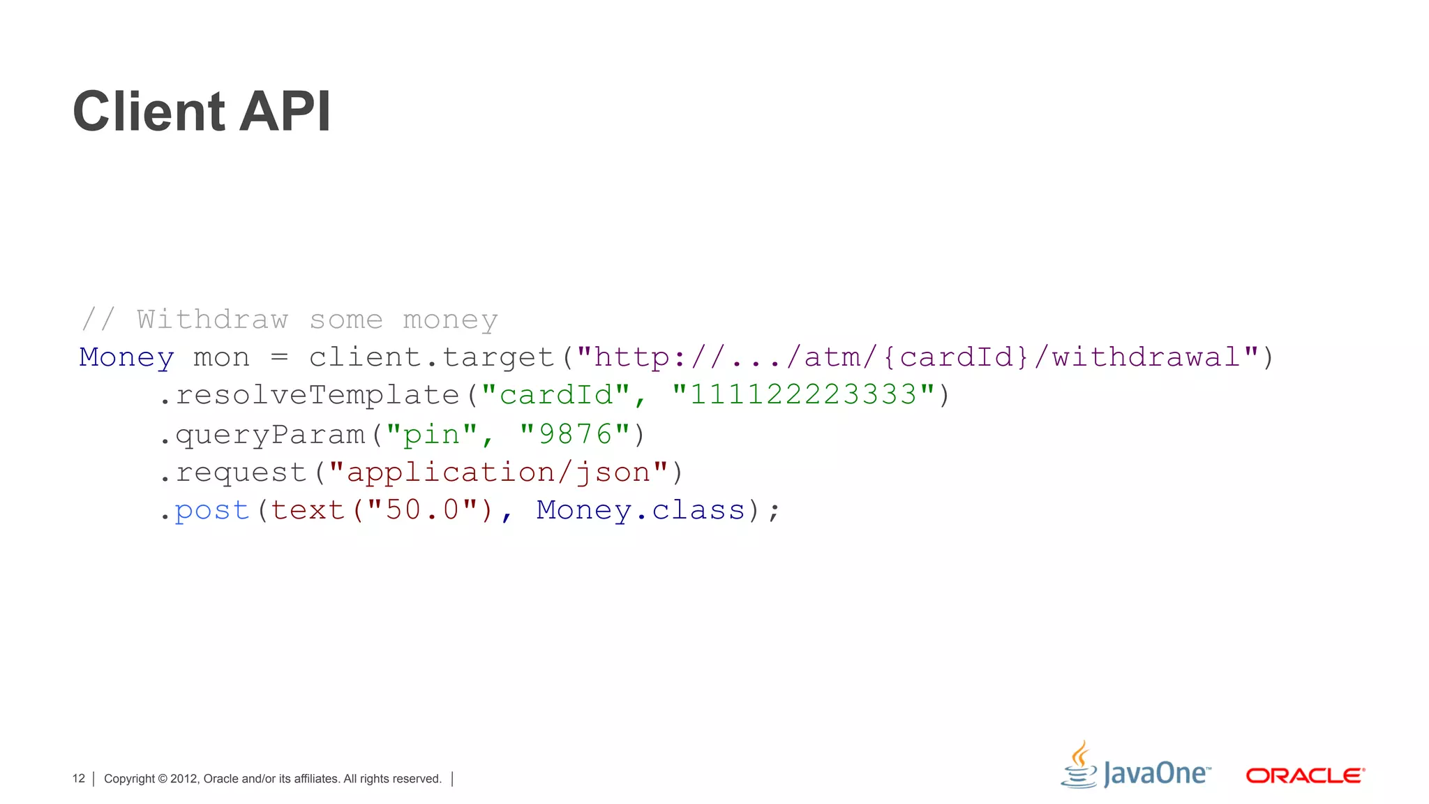 Client API


 // Withdraw some money
 Money mon = client.target("http://.../atm/{cardId}/withdrawal")
     .resolveTemplate("cardId", "111122223333")
     .queryParam("pin", "9876")
     .request("application/json")
     .post(text("50.0"), Money.class);




12   Copyright © 2012, Oracle and/or its affiliates. All rights reserved.
 