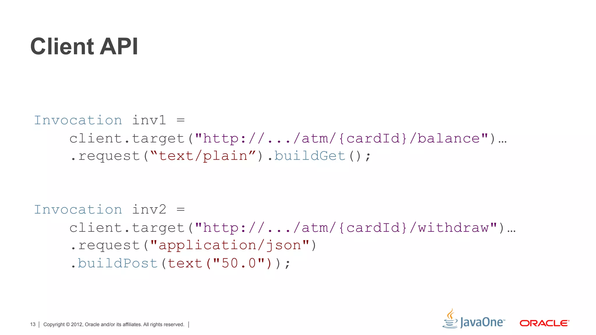 Client API


 Invocation inv1 =
     client.target("http://.../atm/{cardId}/balance")…
     .request(“text/plain”).buildGet();


 Invocation inv2 =
     client.target("http://.../atm/{cardId}/withdraw")…
     .request("application/json")
     .buildPost(text("50.0"));


13   Copyright © 2012, Oracle and/or its affiliates. All rights reserved.
 