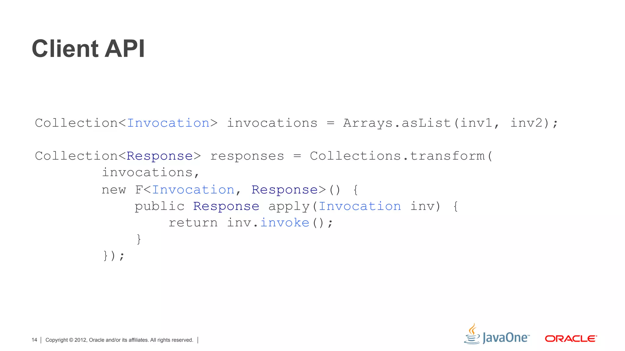 Client API

 Collection<Invocation> invocations = Arrays.asList(inv1, inv2);

 Collection<Response> responses = Collections.transform(
         invocations,
         new F<Invocation, Response>() {
             public Response apply(Invocation inv) {
                 return inv.invoke();
             }
         });




14   Copyright © 2012, Oracle and/or its affiliates. All rights reserved.
 