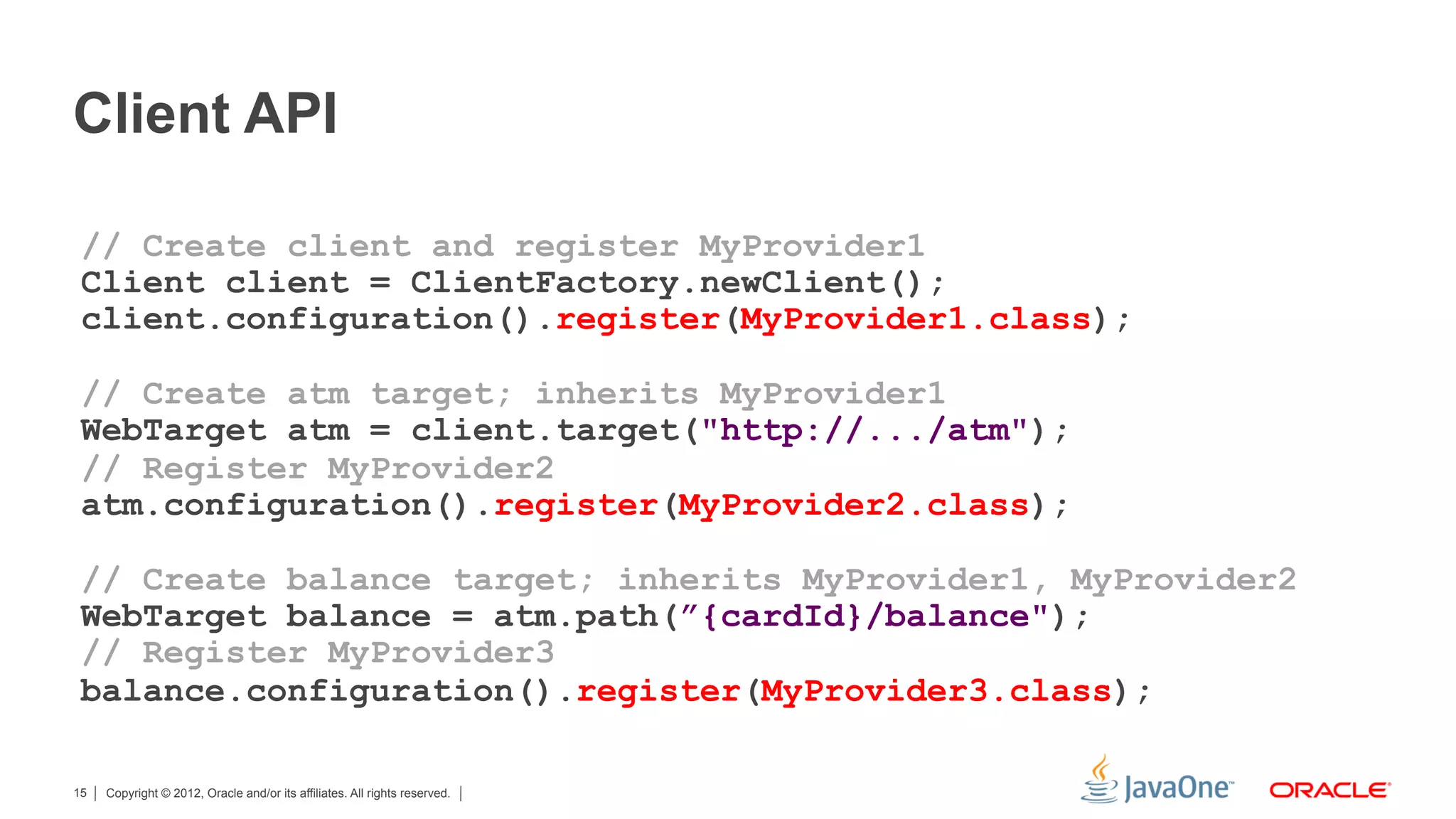 Client API

 // Create client and register MyProvider1
 Client client = ClientFactory.newClient();
 client.configuration().register(MyProvider1.class);

 // Create atm target; inherits MyProvider1
 WebTarget atm = client.target("http://.../atm");
 // Register MyProvider2
 atm.configuration().register(MyProvider2.class);

 // Create balance target; inherits MyProvider1, MyProvider2
 WebTarget balance = atm.path(”{cardId}/balance");
 // Register MyProvider3
 balance.configuration().register(MyProvider3.class);

15   Copyright © 2012, Oracle and/or its affiliates. All rights reserved.
 