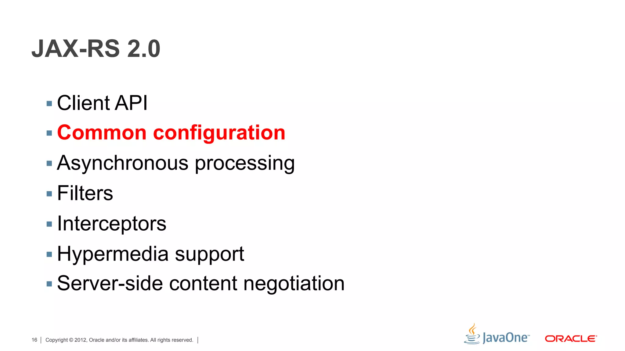 JAX-RS 2.0

     §  Client API
     §  Common configuration
     §  Asynchronous processing
     §  Filters
     §  Interceptors
     §  Hypermedia support
     §  Server-side content negotiation

16   Copyright © 2012, Oracle and/or its affiliates. All rights reserved.
 