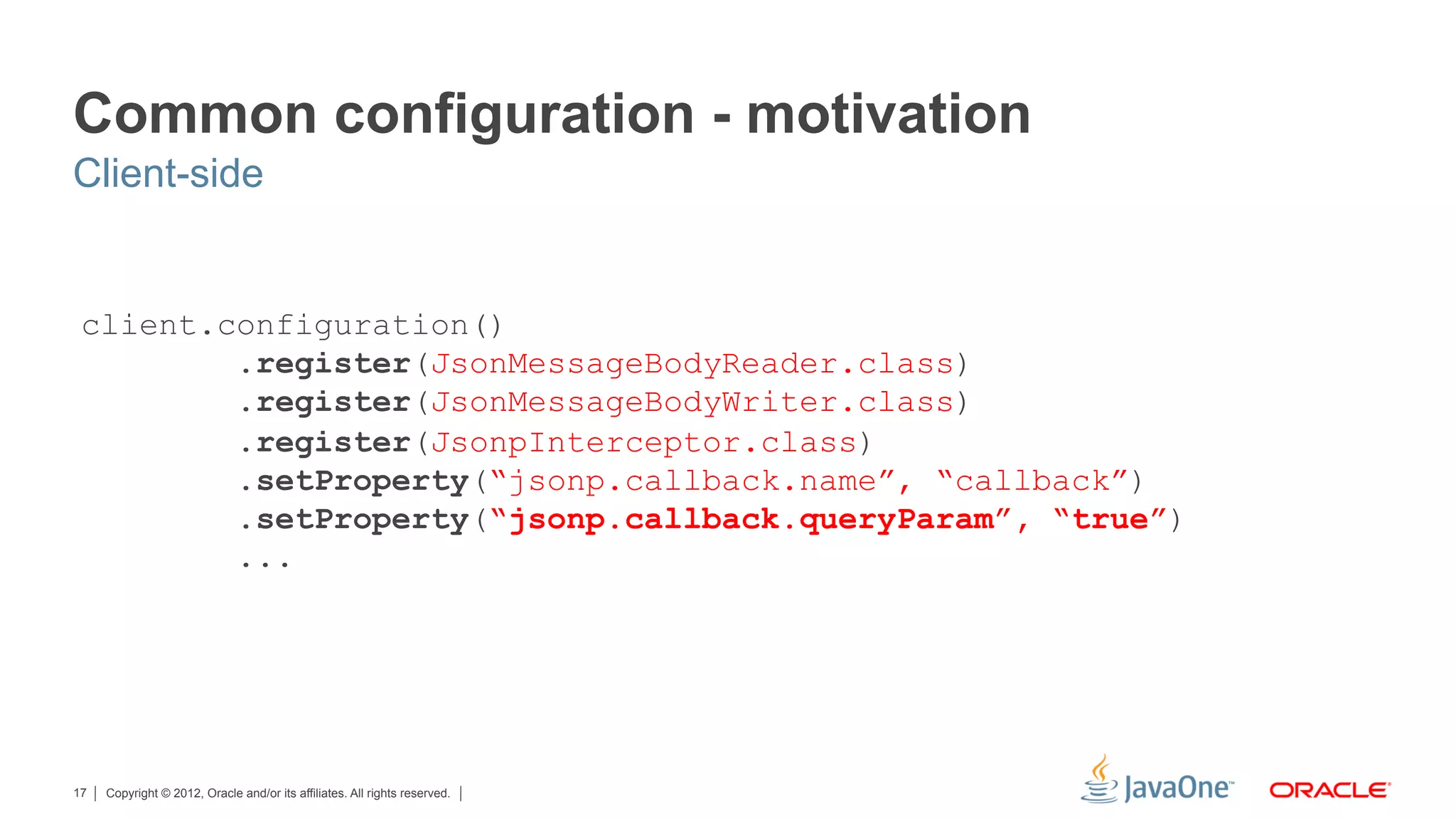 Common configuration - motivation
Client-side


 client.configuration()
         .register(JsonMessageBodyReader.class)
         .register(JsonMessageBodyWriter.class)
         .register(JsonpInterceptor.class)
         .setProperty(“jsonp.callback.name”, “callback”)
         .setProperty(“jsonp.callback.queryParam”, “true”)
         ...




17   Copyright © 2012, Oracle and/or its affiliates. All rights reserved.
 