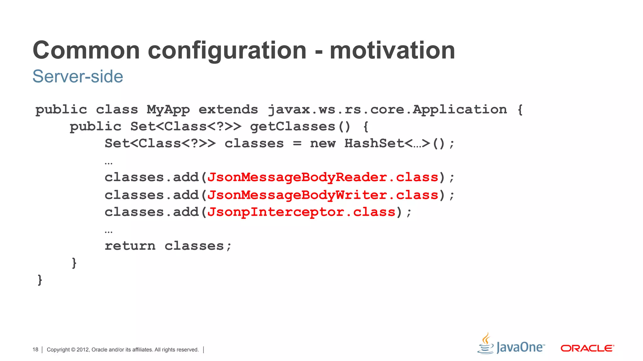 Common configuration - motivation
Server-side
 public class MyApp extends javax.ws.rs.core.Application {
     public Set<Class<?>> getClasses() {
         Set<Class<?>> classes = new HashSet<…>();
         …
         classes.add(JsonMessageBodyReader.class);
         classes.add(JsonMessageBodyWriter.class);
         classes.add(JsonpInterceptor.class);
         …
         return classes;
     }
 }



18   Copyright © 2012, Oracle and/or its affiliates. All rights reserved.
 