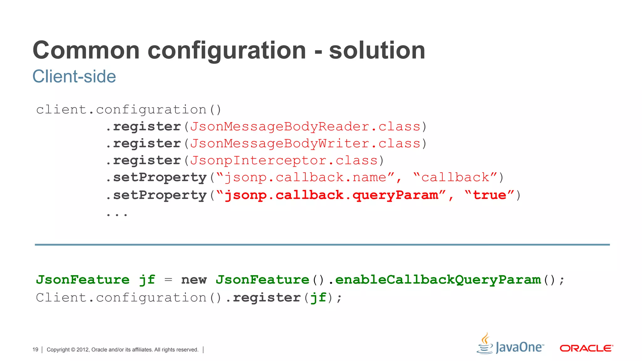 Common configuration - solution
Client-side
 client.configuration()
         .register(JsonMessageBodyReader.class)
         .register(JsonMessageBodyWriter.class)
         .register(JsonpInterceptor.class)
         .setProperty(“jsonp.callback.name”, “callback”)
         .setProperty(“jsonp.callback.queryParam”, “true”)
         ...



 JsonFeature jf = new JsonFeature().enableCallbackQueryParam();
 Client.configuration().register(jf);


19   Copyright © 2012, Oracle and/or its affiliates. All rights reserved.
 